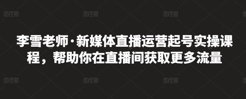 李雪老师·新媒体直播运营起号实操课程,帮助你在直播间获取更多流量-91搞钱
