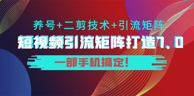 短视频引流矩阵打造7.0,养号+二剪技术+引流矩阵 一部手机搞定-91搞钱
