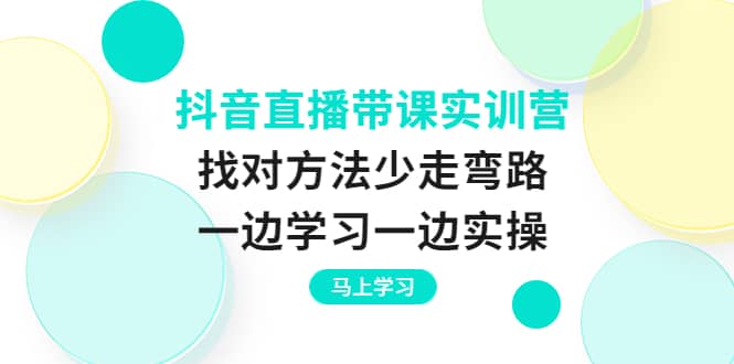 抖音直播带课实训营:找对方法少走弯路,一边学习一边实操-91搞钱