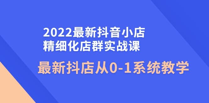 2022最新抖音小店精细化店群实战课,最新抖店从0-1系统教学-91搞钱