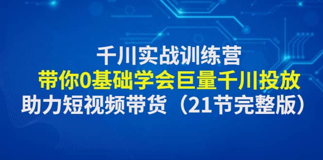 千川实战训练营:带你0基础学会巨量千川投放,助力短视频带货(21节完整版)-91搞钱