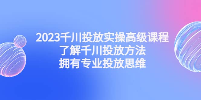 2023千川投放实操高级课程：了解千川投放方法，拥有专业投放思维-91搞钱