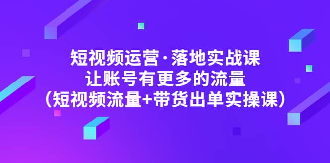 短视频运营·落地实战课 让账号有更多的流量（短视频流量+带货出单实操）-91搞钱