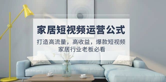 家居短视频运营公式:打造高流量,高收益,爆款短视频 家居行业老板必看-91搞钱