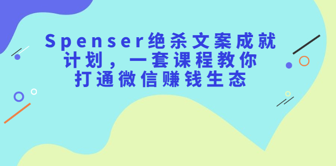 Spenser绝杀文案成就计划，一套课程教你打通微信赚钱生态-91搞钱