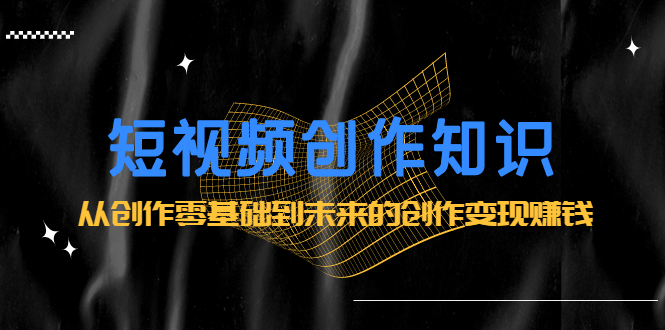 短视频创作知识：从创作零基础到未来的创作变现赚钱-91搞钱