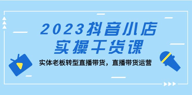 2023抖音小店实操干货课:实体老板转型直播带货,直播带货运营-91搞钱