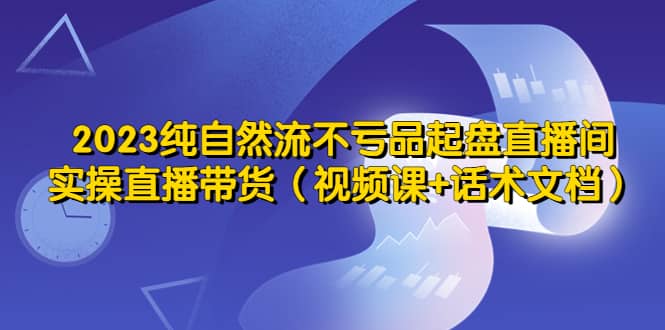 2023纯自然流不亏品起盘直播间,实操直播带货(视频课+话术文档)-91搞钱