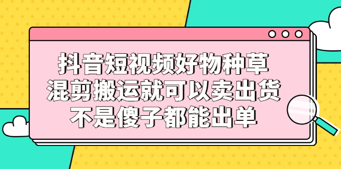 抖音短视频好物种草,混剪搬运就可以卖出货,不是傻子都能出单-91搞钱