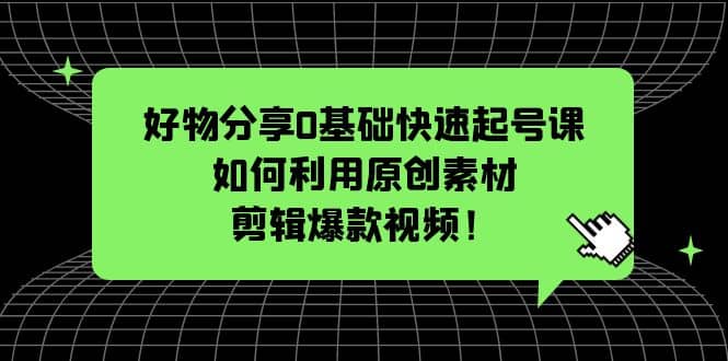 好物分享0基础快速起号课：如何利用原创素材剪辑爆款视频！-91搞钱