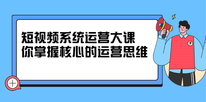 短视频系统运营大课,你掌握核心的运营思维 价值7800元-91搞钱
