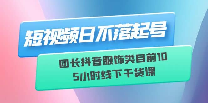 短视频日不落起号【6月11线下课】团长抖音服饰类目前10 5小时线下干货课-91搞钱