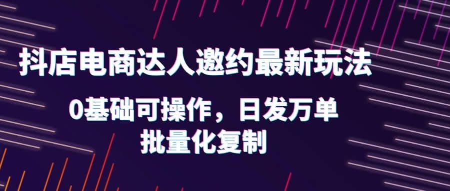 抖店电商达人邀约最新玩法，0基础可操作，日发万单，批量化复制-91搞钱