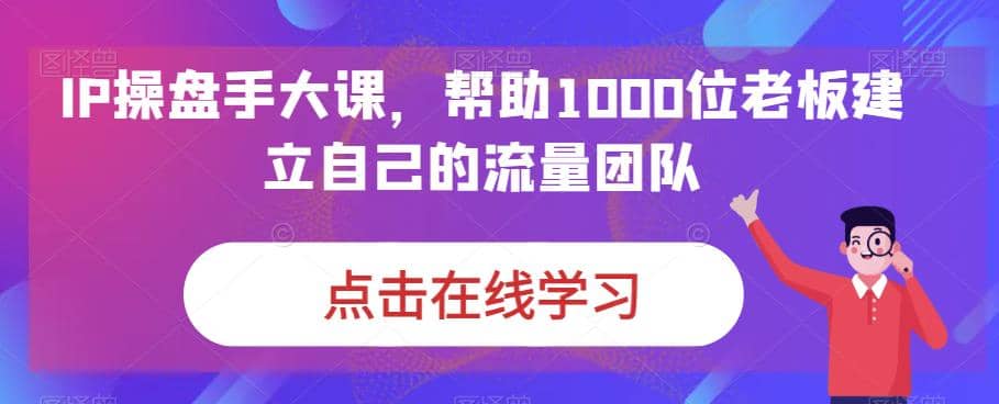 IP-操盘手大课,帮助1000位老板建立自己的流量团队(13节课)-91搞钱