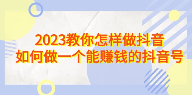 2023教你怎样做抖音,如何做一个能赚钱的抖音号(22节课)-91搞钱