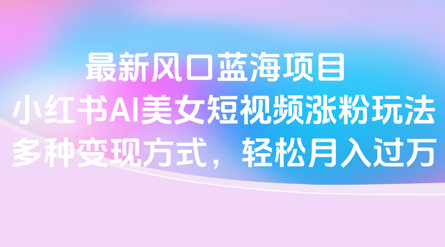 最新风口蓝海项目，小红书AI美女短视频涨粉玩法，多种变现方式轻松月入过万-91搞钱
