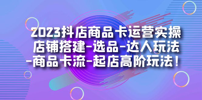 2023抖店商品卡运营实操:店铺搭建-选品-达人玩法-商品卡流-起店高阶玩玩-91搞钱