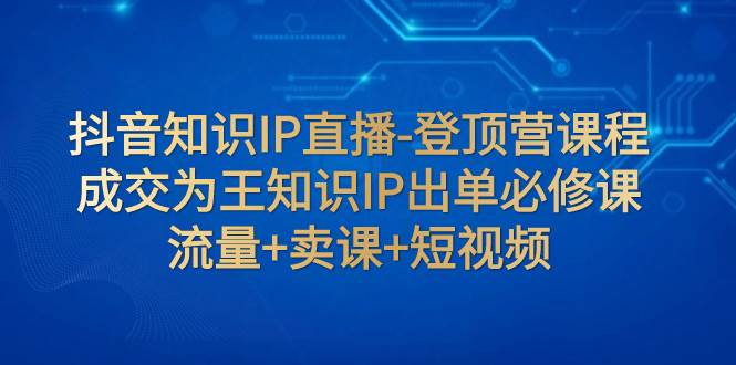 抖音知识IP直播-登顶营课程:成交为王知识IP出单必修课 流量+卖课+短视频-91搞钱