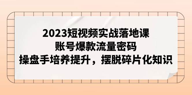 2023短视频实战落地课,账号爆款流量密码,操盘手培养提升,摆脱碎片化知识-91搞钱