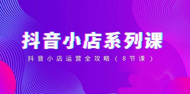 抖音小店-系列课,抖音小店运营全攻略(8节课)-91搞钱