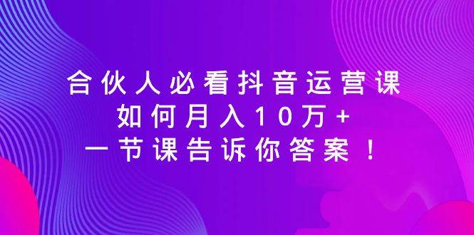 合伙人必看抖音运营课,如何月入10万+,一节课告诉你答案!-91搞钱