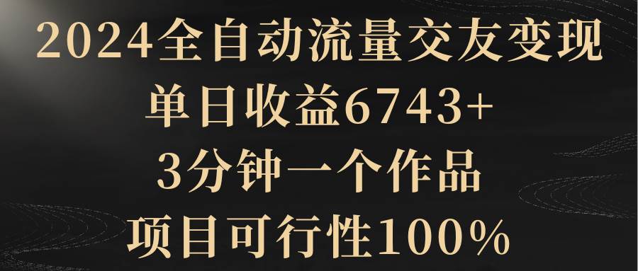 2024全自动流量交友变现，单日收益6743+，3分钟一个作品，项目可行性100%-91搞钱