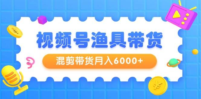 视频号渔具带货,混剪带货月入6000+,起号剪辑选品带货-91搞钱