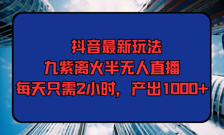 抖音最新玩法，九紫离火半无人直播，每天只需2小时，产出1000+-91搞钱