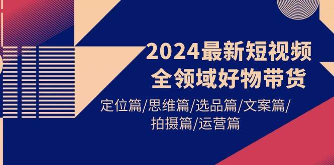 2024最新短视频全领域好物带货 定位篇/思维篇/选品篇/文案篇/拍摄篇/运营篇-91搞钱