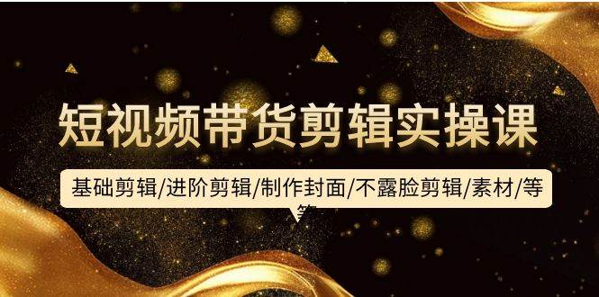 短视频带货剪辑实操课：基础剪辑/进阶剪辑/制作封面/不露脸剪辑/素材/等等-91搞钱