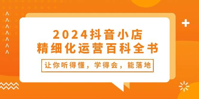 2024抖音小店-精细化运营百科全书：让你听得懂，学得会，能落地（34节课）-91搞钱
