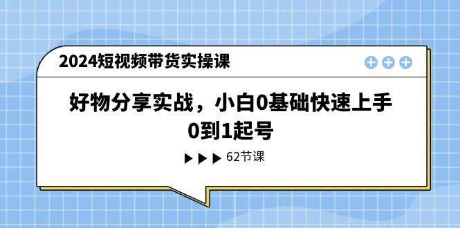 2024短视频带货实操课，好物分享实战，小白0基础快速上手，0到1起号-91搞钱