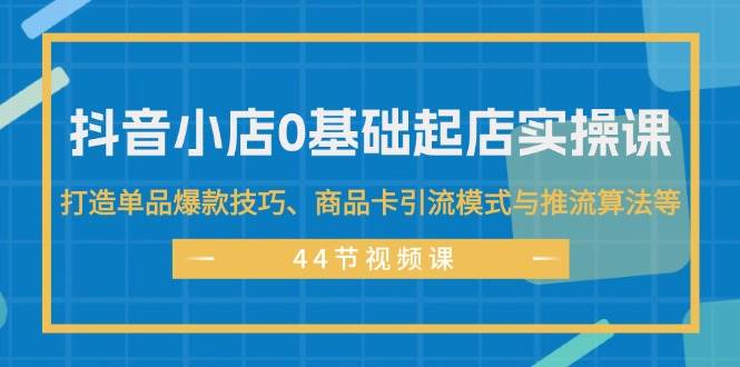 抖音小店0基础起店实操课,打造单品爆款技巧、商品卡引流模式与推流算法等-91搞钱