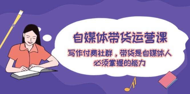 自媒体带货运营课:写作付费社群,带货是自媒体人必须掌握的能力-91搞钱